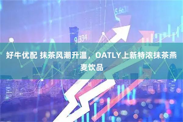 好牛优配 抹茶风潮升温，OATLY上新特浓抹茶燕麦饮品